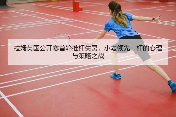 拉姆英国公开赛首轮推杆失灵，小麦领先一杆的心理与策略之战